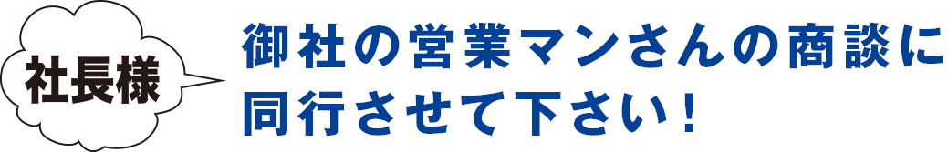 社長様 御社の営業マンさんの商談に同行させて下さい！